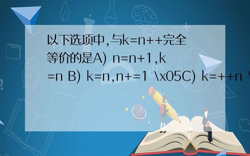 以下选项中,与k=n++完全等价的是A) n=n+1,k=n B) k=n,n+=1 \x05C) k=++n \x05D) k+=n+1
