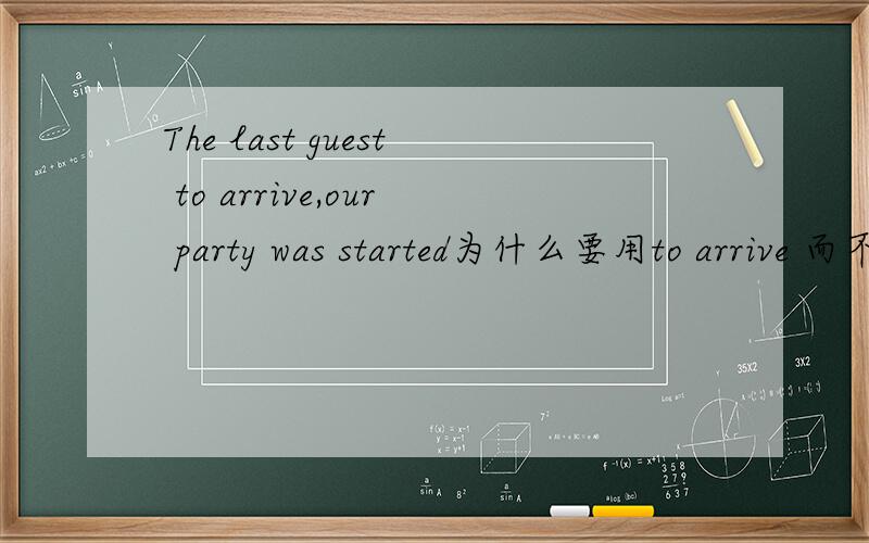 The last guest to arrive,our party was started为什么要用to arrive 而不用arriving