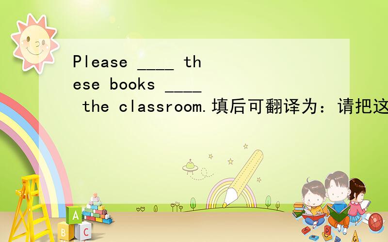 Please ____ these books ____ the classroom.填后可翻译为：请把这些书搬到教室去吧.