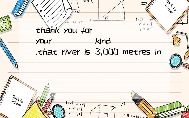 thank you for your____(kind).that river is 3,000 metres in _________(long).his father ________(own)some stores in china.hello and 