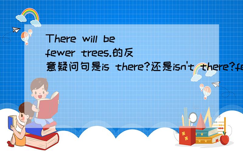 There will be fewer trees.的反意疑问句是is there?还是isn't there?few 表示否定意义,fewer也表示否定一样吗?