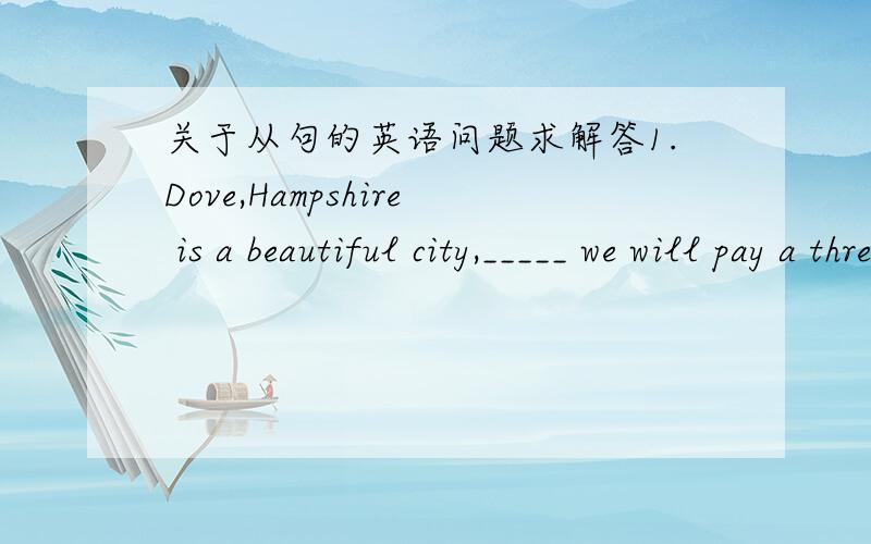 关于从句的英语问题求解答1.Dove,Hampshire is a beautiful city,_____ we will pay a three-day visit.a.which b.where c.to which d.in which2.Was it on October 1,1949_____the People's Republic of China was founded?a.in which b.on that c.that d.