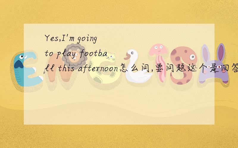 Yes,I'm going to play football this afternoon怎么问,要问题这个是回答