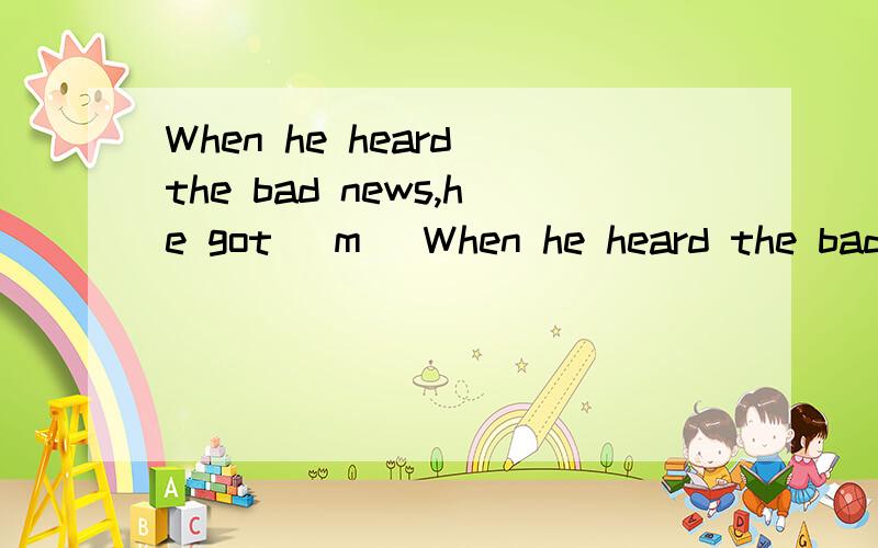 When he heard the bad news,he got (m )When he heard the bad news,he got(m )