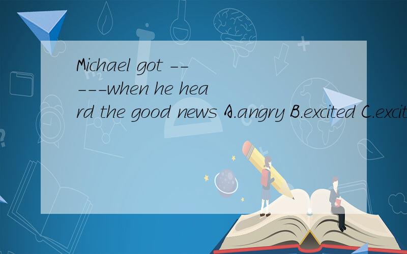 Michael got -----when he heard the good news A.angry B.excited C.exciting D.sad