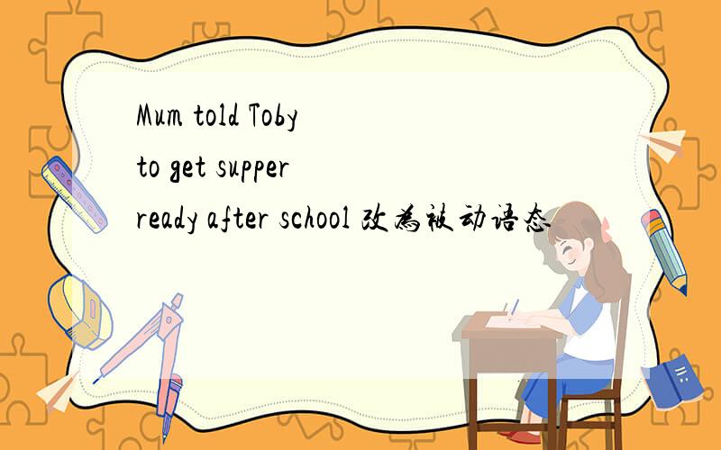 Mum told Toby to get supper ready after school 改为被动语态