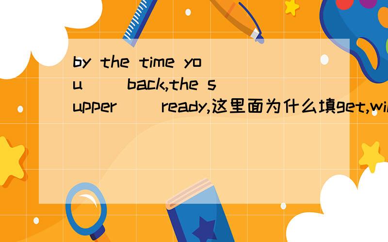 by the time you ()back,the supper ()ready,这里面为什么填get,will be?by the time在这儿,就应该用过去时吧,