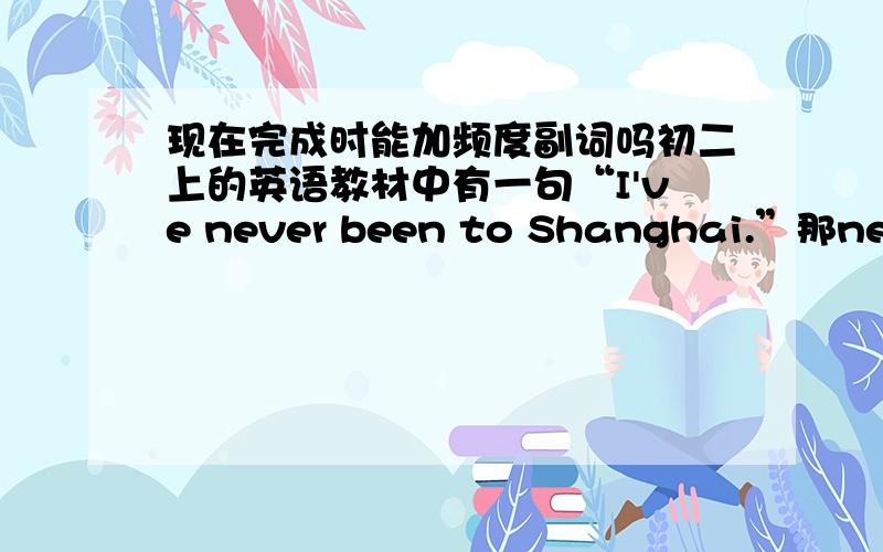 现在完成时能加频度副词吗初二上的英语教材中有一句“I've never been to Shanghai.”那never不是一般现在时的频率副词吗?能用于完成时吗?其他的像always、often、usually等也可以用于完成时吗