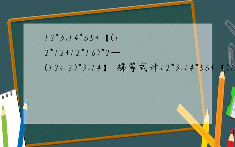 12*3.14*55+【(12*12+12*16)*2—(12÷2)*3.14】 梯等式计12*3.14*55+【(12*12+12*16)*2—(12÷2)*3.14】 梯等式计算下