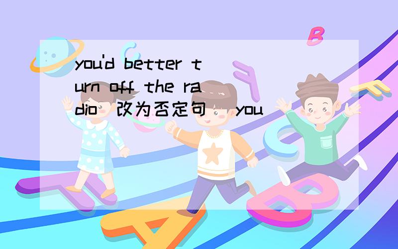 you'd better turn off the radio（改为否定句） you____ ____ ____ turn off the radio.