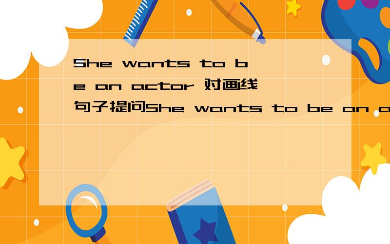 She wants to be an actor 对画线句子提问She wants to be an actor.（an actor）
