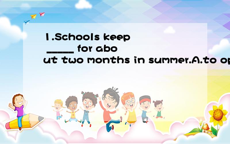 1.Schools keep _____ for about two months in summer.A.to open B.closing C.closed2.Mary isn't in.I don't know _______.A.when she will come backB.when will she come back3.He was busy these days .He often________.A.stays out lateB.stayed out late.