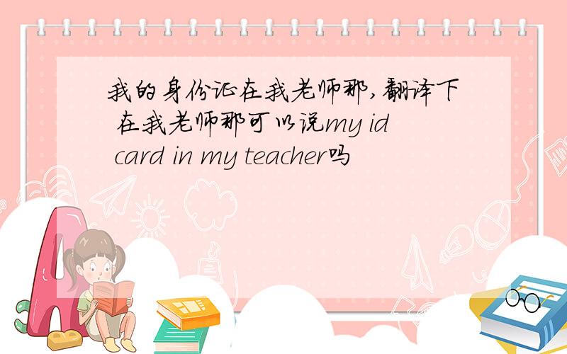 我的身份证在我老师那,翻译下 在我老师那可以说my id card in my teacher吗
