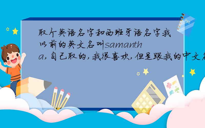 取个英语名字和西班牙语名字我以前的英文名叫samantha,自己取的,我很喜欢,但是跟我的中文名没有一点关系,所以想换一个.中文的拼音是zheng yu wen,女,狮子座,想取一个英语和西班牙语通用 或