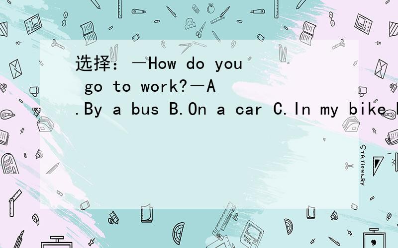选择：－How do you go to work?－A.By a bus B.On a car C.In my bike D.In my father's car,