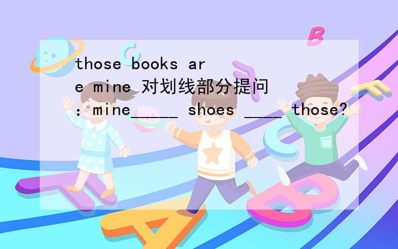 those books are mine 对划线部分提问：mine_____ shoes ____ those?