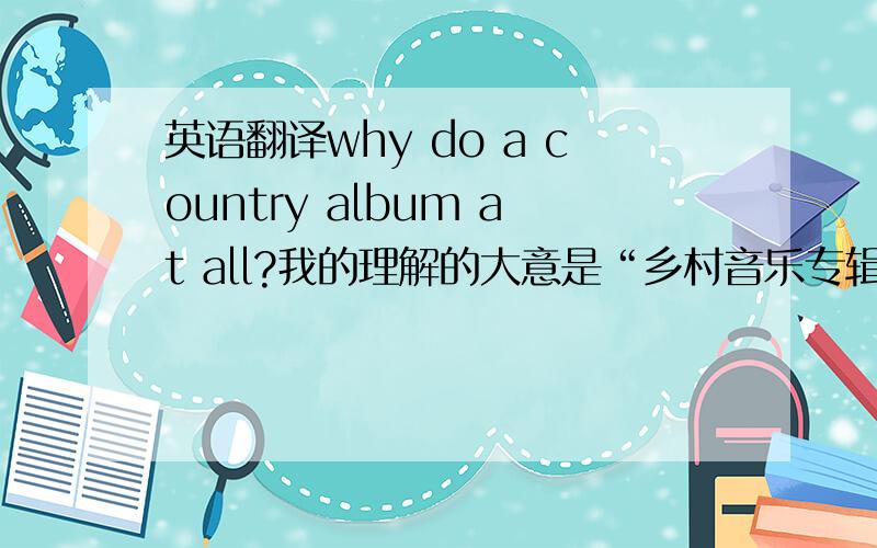 英语翻译why do a country album at all?我的理解的大意是“乡村音乐专辑究竟是什么样的?”按上下文的意思应该是这样的.但是不知道为什么用why,用what或how可以吗?原句的一段是这样的，是VOA的一