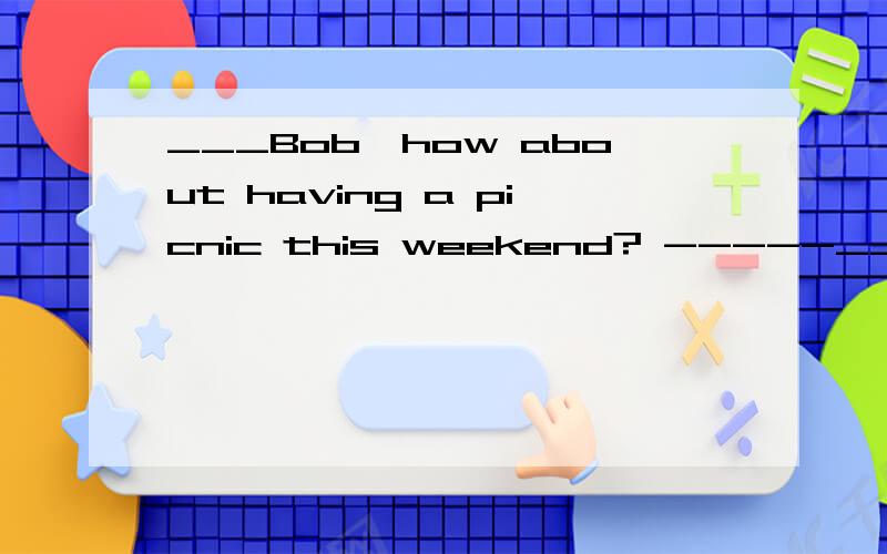___Bob,how about having a picnic this weekend? -----_______. I will check my weekend plan1 sounds great         2  good  idea      3  I am not  sure     4 Well  done