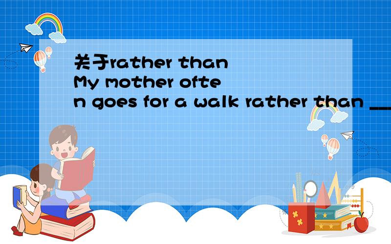 关于rather than My mother often goes for a walk rather than ______(do) some shopping.我认为rather than 是连词词组,像and一样,所以前面用goes 两个动词时态一致,也用does ,但答案是do ,
