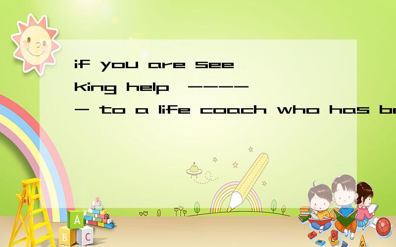 if you are seeking help,----- to a life coach who has been trained to helpif you are seeking help,----- to a life coach who has been trained to help you work through problems.A.try to go B,try going c.trying going D.trying to go