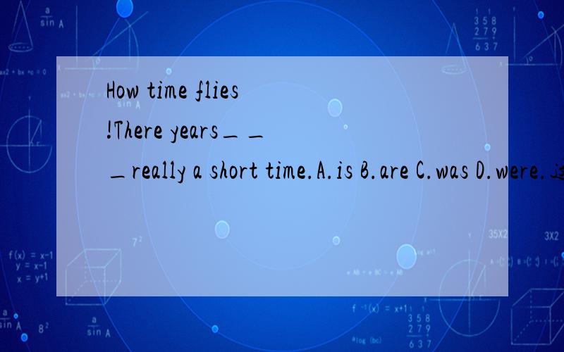 How time flies!There years___really a short time.A.is B.are C.was D.were.这题.大虾们出手!A,还说时间、金钱什么的是一个整体,谓语用单数.这个能懂字面意思,可咋运用呢?有没大虾们找几个具体一点的句子做