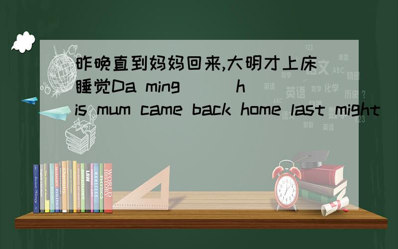 昨晚直到妈妈回来,大明才上床睡觉Da ming ( )his mum came back home last might