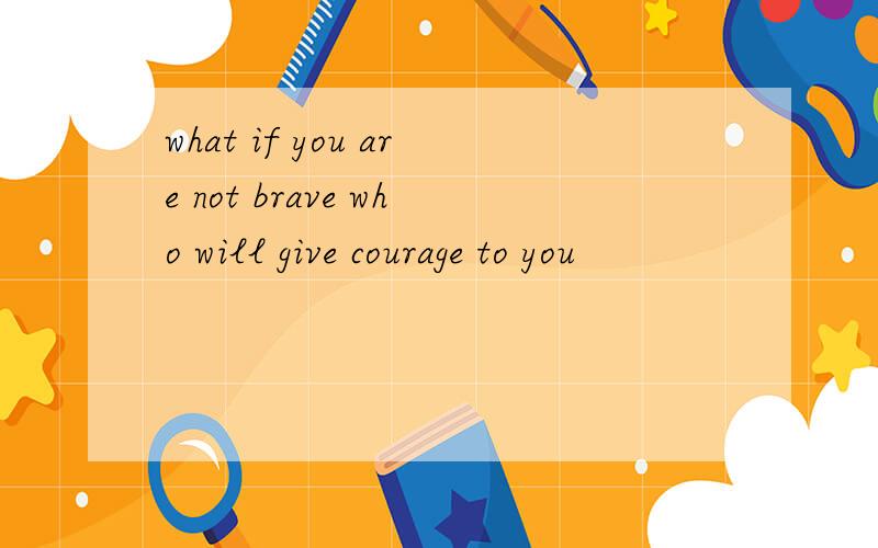 what if you are not brave who will give courage to you