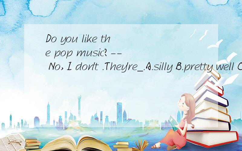 Do you like the pop music?-- No,I don't .They're_.A.silly B.pretty well C.beautiful D.awful