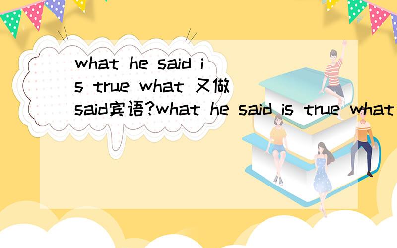 what he said is true what 又做said宾语?what he said is true what he said 是主语从句,这里what 引导从句,said 的宾语是不是what?