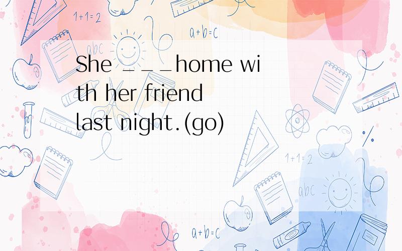 She ___home with her friend last night.(go)