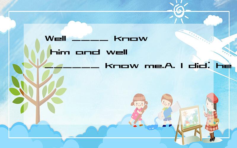 Well ____ know him and well ______ know me.A. I did; he did B. did I; he did C. did I; did he D. I did; did he 选哪个,为什么?请翻译一下.