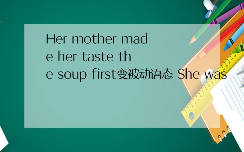 Her mother made her taste the soup first变被动语态 She was_____ _____ _____the soup first