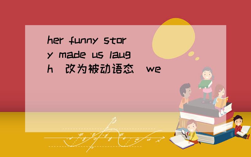 her funny story made us laugh(改为被动语态)we___ ____ ____ ____ by her funny story