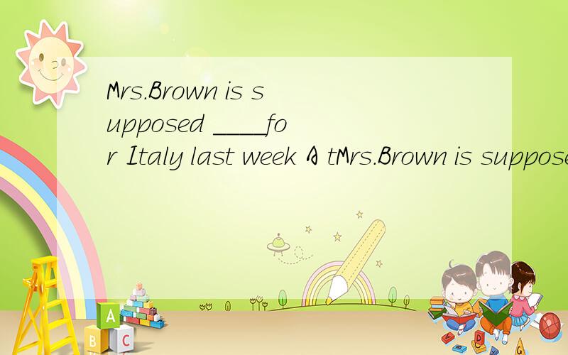 Mrs.Brown is supposed ____for Italy last week A tMrs.Brown is supposed ____for Italy last weekA to have left B to be leaving C to leave D to have been left 这是什么时态 一般过去吗