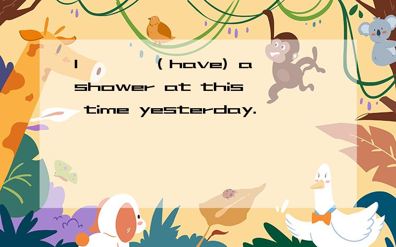 I————（have) a shower at this time yesterday.