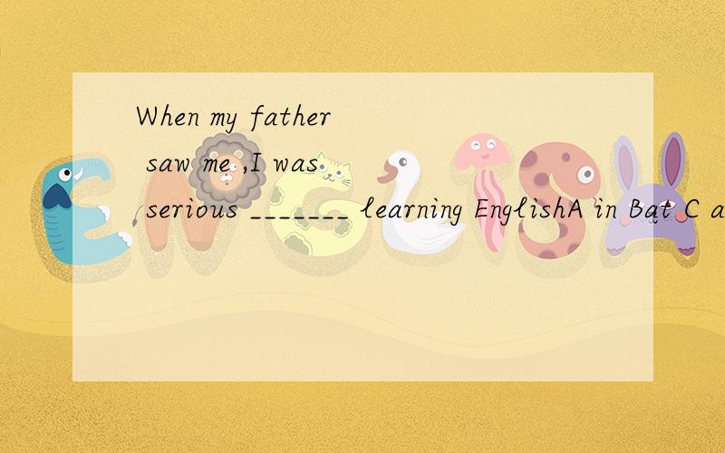 When my father saw me ,I was serious _______ learning EnglishA in Bat C about D on