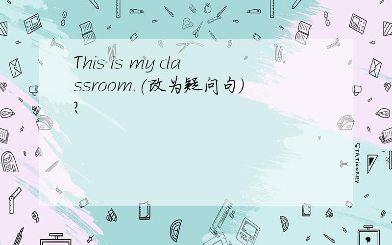 This is my classroom.(改为疑问句）?