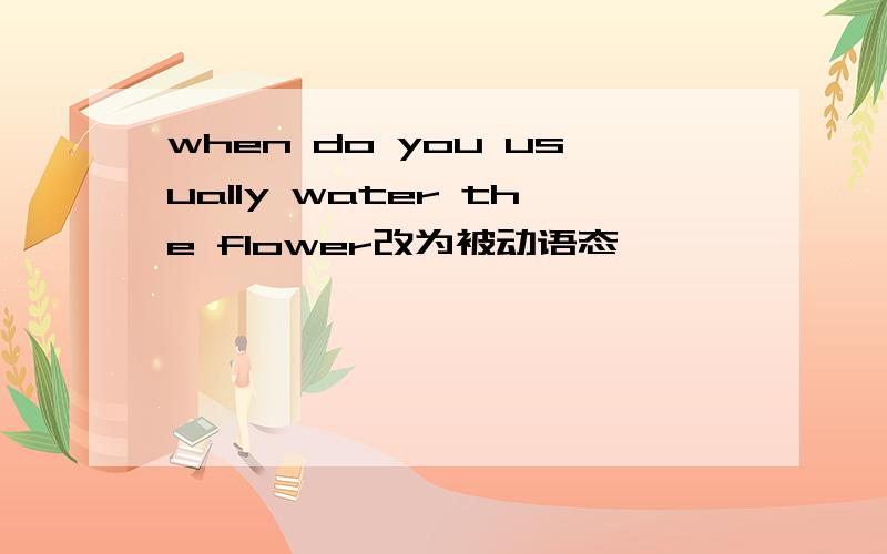 when do you usually water the flower改为被动语态