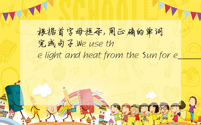 根据首字母提示,用正确的单词完成句子.We use the light and heat from the Sun for e______.