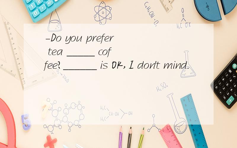 -Do you prefer tea _____ coffee?______ is OK,I don't mind.