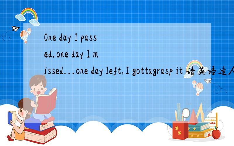 One day I passed,one day I missed...one day left,I gottagrasp it 请英语达人翻译一下