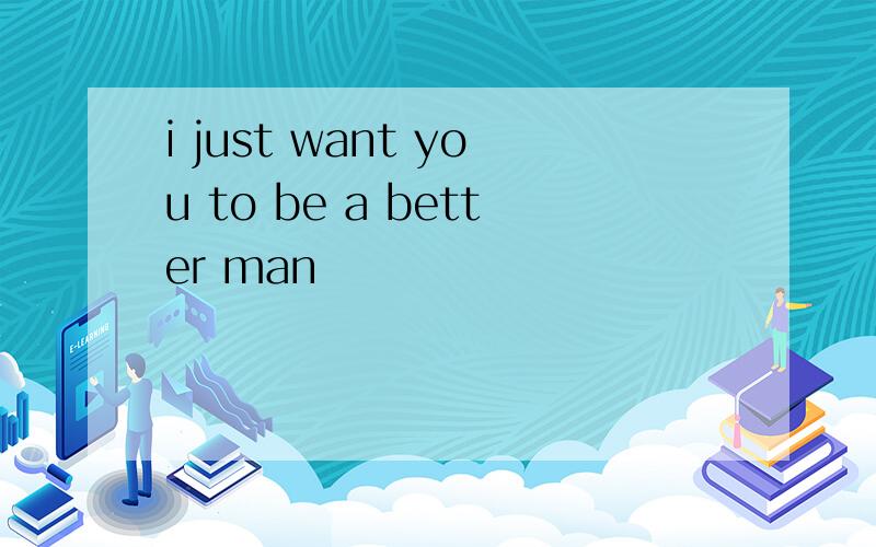 i just want you to be a better man