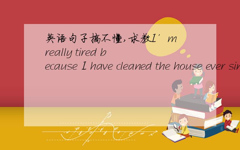 英语句子搞不懂,求教I’m really tired because I have cleaned the house ever since this morning .这个句子应该怎么分 怎么翻译 为什么这里要用完成时 是不是和ever since有关呢?