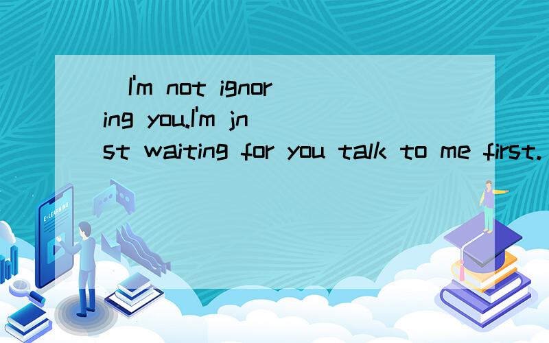 (I'm not ignoring you.I'm jnst waiting for you talk to me first.)的中文翻译.