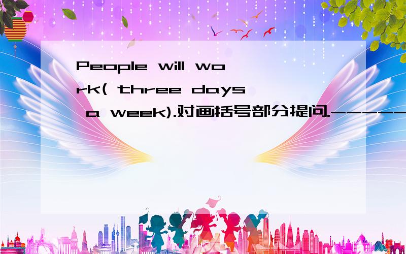 People will work( three days a week).对画括号部分提问.------- -------will people work?