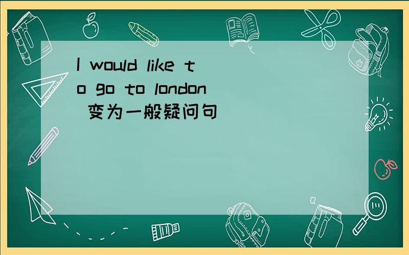 I would like to go to london 变为一般疑问句