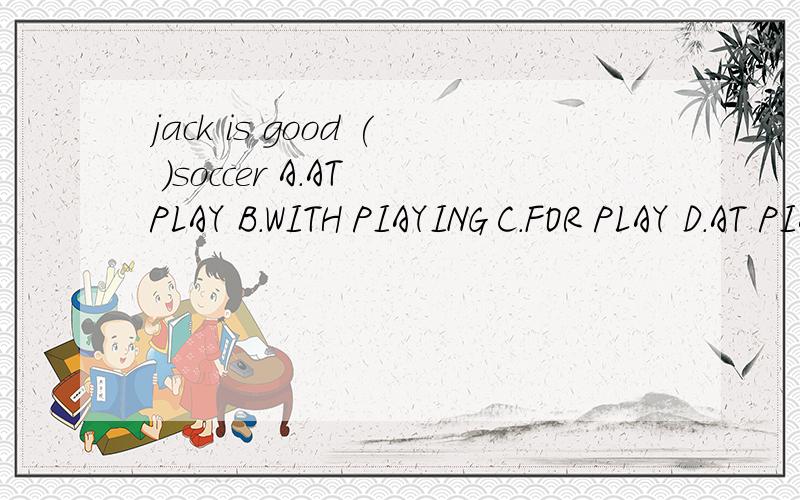 jack is good ( )soccer A.AT PLAY B.WITH PIAYING C.FOR PLAY D.AT PIAYING