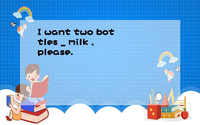 I want two bottles _ milk , please.