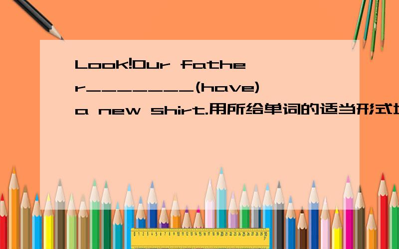 Look!Our father_______(have)a new shirt.用所给单词的适当形式填空.