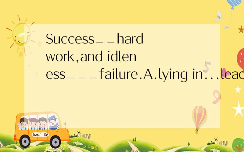 Success__hard work,and idleness___failure.A.lying in...leads to B.leading to ...lies inC.lies in..leads to D.to lead in..lies in